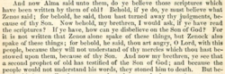 And now Alma said unto them: Do ye believe those scriptures which have been written by them of old? Behold, if ye do, ye must believe what Zenos said; for, behold he said: Thou hast turned away thy judgments because of thy Son. Now behold, my brethren, I would ask if ye have read the scriptures? If ye have, how can ye disbelieve on the Son of God? For it is not written that Zenos alone spake of these things, but Zenock also spake of these things—For behold, he said: Thou art angry, O Lord, with this people, because they will not understand thy mercies which thou hast bestowed upon them because of thy Son. And now, my brethren, ye see that a second prophet of old has testified of the Son of God, and because the people would not understand his words they stoned him to death. But be-