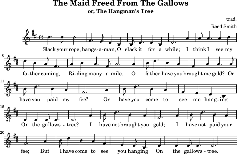 \header {
tagline = ""
title = "The Maid Freed From The Gallows"
subtitle = "or, The Hangman's Tree"
composer = "trad."
arranger = "Reed Smith"
}
\score {
\relative c''' {
\key b \minor
\set Score.tempoHideNote = ##t
\tempo 2. = 35
\time 4/4
\bar ""
b,4. b8 b2
fis4. e8 d4 b4
b8 d4. d4 b4
d2.
a'4
a8 a4. a4 b4
d4 b4 a8 fis4.
a4 b4 a4. fis8
a2.
a4
b8 d4. b4 a4
fis4 a4 a4. a8
b8 d4. b4 a4
fis2.
a4
b8 d4. b4 a4
fis4 e4 d4 b4
d4 d4 d8 d4.
d2.
a'4
b8 d4. b4 a4
fis2. a4
b8 d4. b4 a4
fis2. a4
b8 d4 b4 a4
fis4 e4 d8 b4.
d4 d4 d8 d4.
d2.
}
\addlyrics {
Slack your rope, hangs- -- a- -- man,
O slack it for a while;
I think I see my fa -- ther com -- ing,
Ri -- ding many a mile.
O fa -- ther have you brought me gold?
Or have you paid my fee?
Or have you come to see me hang -- ing
On the gall -- ows -- tree?
I have not brought you gold;
I have not paid your fee;
But I have come to see you hang -- ing
On the gall -- ows -- tree.
}
\midi { }
\layout { }
}