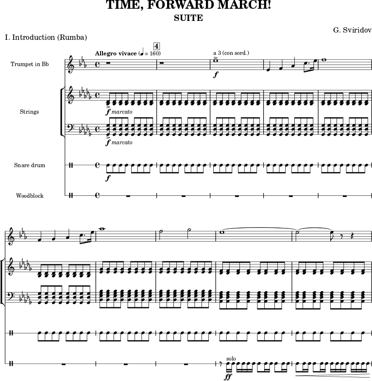 \version "2.22.0"
\header {
tagline = "" % no footer
title = "TIME, FORWARD MARCH!"
subtitle = "SUITE"
composer = "G. Sviridov"
}
\paper {
% Add space for instrument names
indent = 31\mm
}
global = {
\key des \major
\time 4/4
% Note on the tempo marking: The score published by State Publishers Music, Moscow,
% 1968, has a tempo marking of "Allegro vivace 2=160". Recordings play this piece
% at 4=160 instead, which is why this tempo is reproduced here.
\tempo "Allegro vivace" 4=160
}
trumpetBb = \relative c'' {
\global
% Music follows here.
r1 \mark #4 |
r1 |
des1->\f^"a 3 (con sord.)" |
des,4 es ges bes8. des16 |
es1 |
es,4 f ges bes8. des16 |
ges1 |
es2 f |
des1~ |
des2~ des8 r8 r4 |
}
violin = \relative c' {
\global
% Music follows here.
<des bes>8->-\markup {\dynamic f \italic marcato } \repeat unfold 7 {q} |
\repeat unfold 5 {\repeat unfold 8 {q} |}
\repeat unfold 2 {\repeat unfold 8 {<ges es>8}}
\repeat unfold 2 {\repeat unfold 8 {<f des>8}}
}
cello = \relative c {
\global
\clef "bass"
% Music follows here.
<ges' des ges,>8->-\markup {\dynamic f \italic marcato }\repeat unfold 7 {q} |
\repeat unfold 5 {\repeat unfold 8 {q} |}
\repeat unfold 2 {\repeat unfold 8 {<bes ges es bes>8}}
\repeat unfold 2 {\repeat unfold 8 {<f as des, as>8}}
}
drum = \drummode {
\new DrumVoice = "snare" {
\global
% Drums follow here.
sn8\f \repeat unfold 7 {sn8} |
\repeat unfold 9 {\repeat unfold 8 {sn8} |}
}
}
legno = \drummode {
\new DrumVoice = "legno" {
\global
% Drums follow here.
R1*8 |
r8 wbh16-\ff^"solo" wbh wbh wbh wbh wbh wbh8 wbh16 wbh wbh8 wbh16 wbh |
wbh8\< wbh16 wbh wbh8 wbh16 wbh wbh wbh wbh wbh wbh wbh wbh wbh\! |
}
}
trumpetBbPart = \new Staff \with {
instrumentName = "Trumpet in Bb"
midiInstrument = "trumpet"
} { \transposition bes \transpose bes c' \trumpetBb }
violinPart = \new Staff \with {
midiInstrument = "violin"
} \violin
celloPart = \new Staff \with {
midiInstrument = "cello"
} \cello
drumsPart = \new DrumStaff \with {
drumStyleTable = #percussion-style
\override StaffSymbol.line-count = #1
instrumentName = "Snare drum"
} \drum
legnoPart = \new DrumStaff \with {
drumStyleTable = #percussion-style
\override StaffSymbol.line-count = #1
instrumentName = "Woodblock"
} \legno
\score {
\header {
piece = "I. Introduction (Rumba)"
}
<<
\trumpetBbPart
\new StaffGroup \with {
instrumentName = "Strings"
}
<<
\violinPart
\celloPart
>>
\drumsPart
\legnoPart
>>
\layout {
#(layout-set-staff-size 15)
\context {
\Score
\omit BarNumber
rehearsalMarkFormatter = #format-mark-box-numbers
}
\context { \Score \RemoveEmptyStaves }
}
\midi { }
}