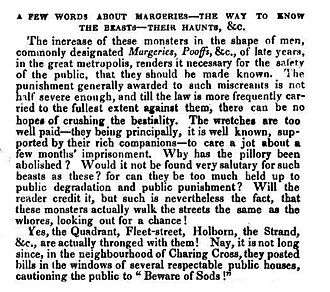 The increase of these monsters in the shape of men, commonly designated margeries, poofs etc., of late years, in the great Metropolis, renders it necessary for the safety of the public that they should be made known… Will the reader credit it, but such is nevertheless the fact, that these monsters actually walk the street the same as the whores, looking out for a chance? Yes, the Quadrant, Fleet Street, Holborn, the Strand etc., are actually thronged with them! Nay, it is not long since, in the neighborhood of Charing Cross, they posted bills in the windows of several public houses, cautioning the public to "Beware of Sods!"